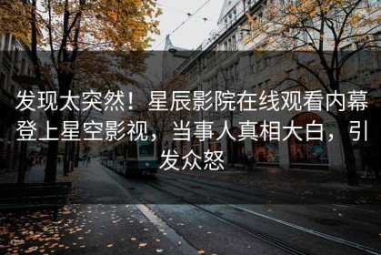 发现太突然！星辰影院在线观看内幕登上星空影视，当事人真相大白，引发众怒