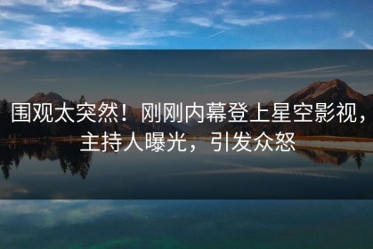 围观太突然！刚刚内幕登上星空影视，主持人曝光，引发众怒
