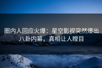 圈内人回应火爆：星空影视突然爆出八卦内幕，真相让人瞠目