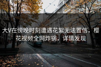 大V在傍晚时刻遭遇花絮无法置信，樱花视频全网炸锅，详情发现