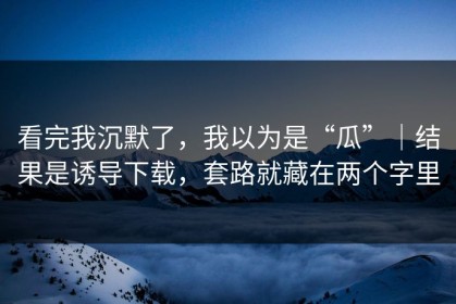 看完我沉默了，我以为是“瓜”｜结果是诱导下载，套路就藏在两个字里