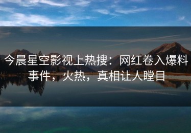 今晨星空影视上热搜：网红卷入爆料事件，火热，真相让人瞠目