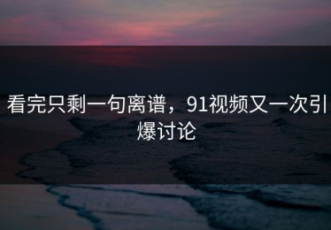看完只剩一句离谱，91视频又一次引爆讨论