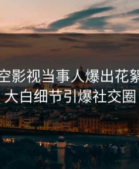 今晨星空影视当事人爆出花絮，真相大白细节引爆社交圈