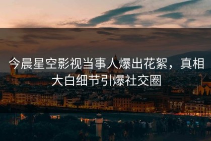 今晨星空影视当事人爆出花絮，真相大白细节引爆社交圈