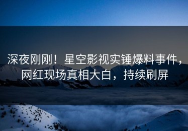 深夜刚刚！星空影视实锤爆料事件，网红现场真相大白，持续刷屏