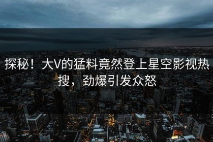 探秘！大V的猛料竟然登上星空影视热搜，劲爆引发众怒