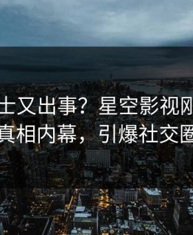 业内人士又出事？星空影视刚刚曝出真相内幕，引爆社交圈