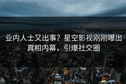 业内人士又出事？星空影视刚刚曝出真相内幕，引爆社交圈