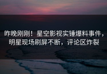 昨晚刚刚！星空影视实锤爆料事件，明星现场刷屏不断，评论区炸裂