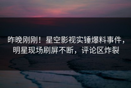 昨晚刚刚！星空影视实锤爆料事件，明星现场刷屏不断，评论区炸裂