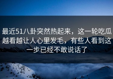 最近51八卦突然热起来，这一轮吃瓜越看越让人心里发毛，有些人看到这一步已经不敢说话了