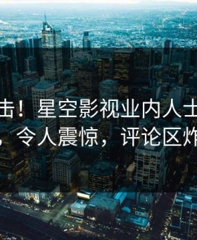 本周直击！星空影视业内人士曝光真相，令人震惊，评论区炸裂