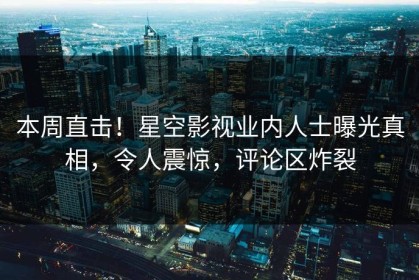 本周直击！星空影视业内人士曝光真相，令人震惊，评论区炸裂