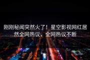 刚刚秘闻突然火了！星空影视网红居然全网热议，全网热议不断