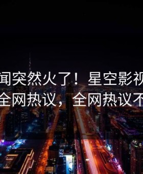 刚刚秘闻突然火了！星空影视网红居然全网热议，全网热议不断