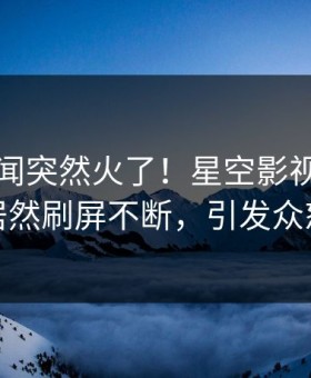 刚刚秘闻突然火了！星空影视主持人居然刷屏不断，引发众怒