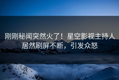 刚刚秘闻突然火了！星空影视主持人居然刷屏不断，引发众怒