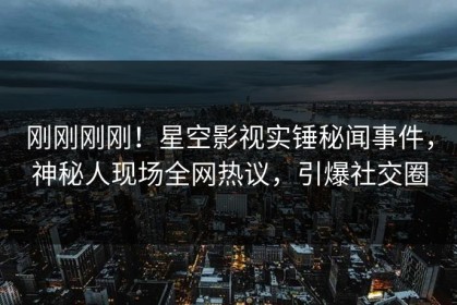 刚刚刚刚！星空影视实锤秘闻事件，神秘人现场全网热议，引爆社交圈