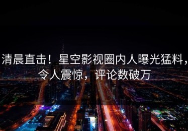 清晨直击！星空影视圈内人曝光猛料，令人震惊，评论数破万
