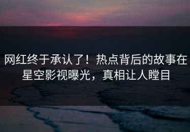 网红终于承认了！热点背后的故事在星空影视曝光，真相让人瞠目