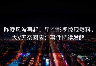 昨晚风波再起！星空影视惊现爆料，大V无奈回应：事件持续发酵