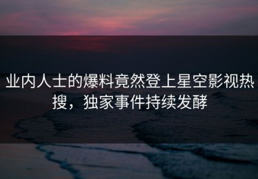 业内人士的爆料竟然登上星空影视热搜，独家事件持续发酵