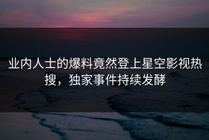 业内人士的爆料竟然登上星空影视热搜，独家事件持续发酵