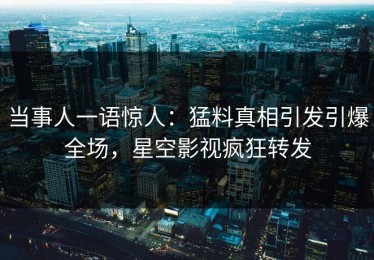 当事人一语惊人：猛料真相引发引爆全场，星空影视疯狂转发