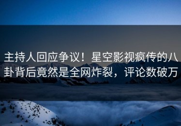 主持人回应争议！星空影视疯传的八卦背后竟然是全网炸裂，评论数破万