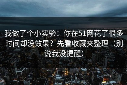 我做了个小实验：你在51网花了很多时间却没效果？先看收藏夹整理（别说我没提醒）