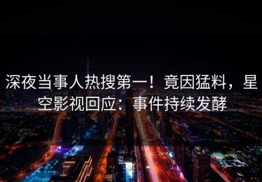 深夜当事人热搜第一！竟因猛料，星空影视回应：事件持续发酵