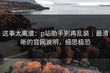 这事太离谱：p站助手别再乱装｜最清晰的官网说明，细思极恐