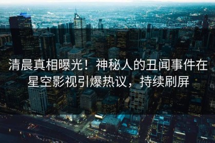 清晨真相曝光！神秘人的丑闻事件在星空影视引爆热议，持续刷屏