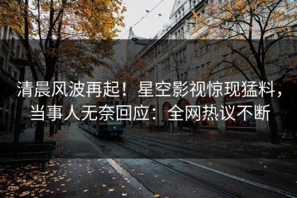 清晨风波再起！星空影视惊现猛料，当事人无奈回应：全网热议不断