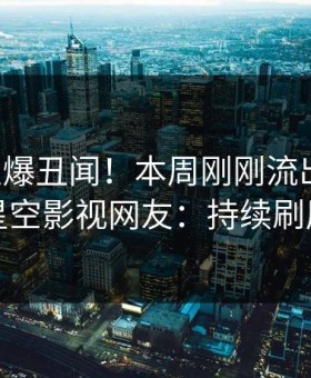 网红又爆丑闻！本周刚刚流出秘闻，星空影视网友：持续刷屏
