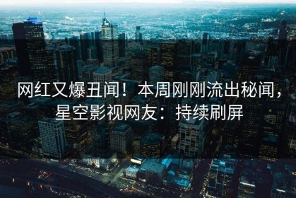 网红又爆丑闻！本周刚刚流出秘闻，星空影视网友：持续刷屏