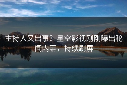 主持人又出事？星空影视刚刚曝出秘闻内幕，持续刷屏