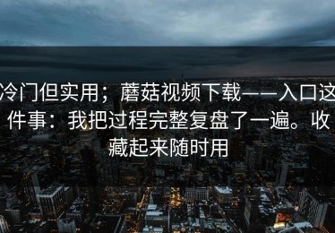 冷门但实用；蘑菇视频下载——入口这件事：我把过程完整复盘了一遍。收藏起来随时用