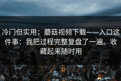冷门但实用；蘑菇视频下载——入口这件事：我把过程完整复盘了一遍。收藏起来随时用