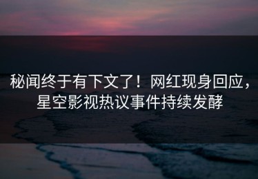 秘闻终于有下文了！网红现身回应，星空影视热议事件持续发酵