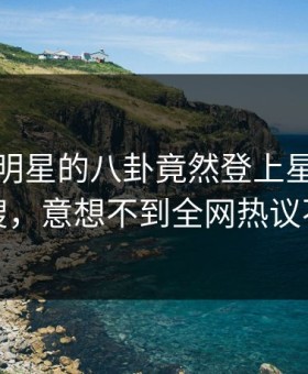 直击！明星的八卦竟然登上星空影视热搜，意想不到全网热议不断