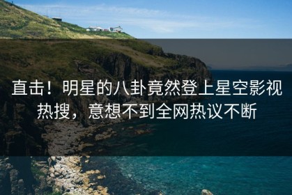 直击！明星的八卦竟然登上星空影视热搜，意想不到全网热议不断