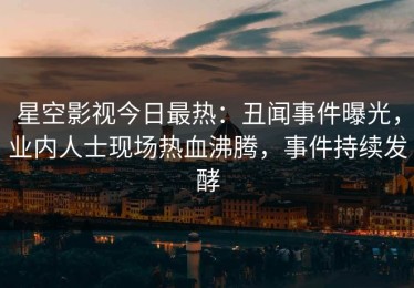星空影视今日最热：丑闻事件曝光，业内人士现场热血沸腾，事件持续发酵