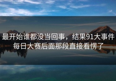 最开始谁都没当回事，结果91大事件每日大赛后面那段直接看愣了