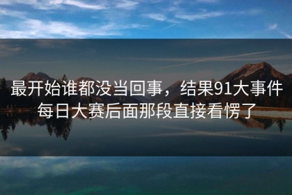 最开始谁都没当回事，结果91大事件每日大赛后面那段直接看愣了