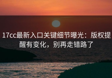 17cc最新入口关键细节曝光：版权提醒有变化，别再走错路了