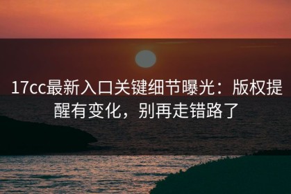 17cc最新入口关键细节曝光：版权提醒有变化，别再走错路了