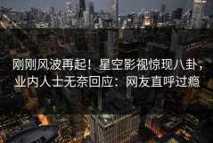 刚刚风波再起！星空影视惊现八卦，业内人士无奈回应：网友直呼过瘾