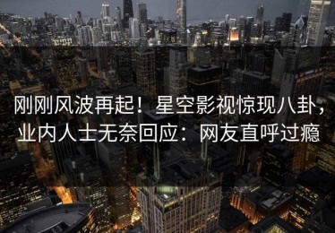 刚刚风波再起！星空影视惊现八卦，业内人士无奈回应：网友直呼过瘾